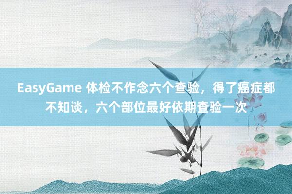 EasyGame 体检不作念六个查验,得了癌症都不知谈,六个部位最好依期查验一次