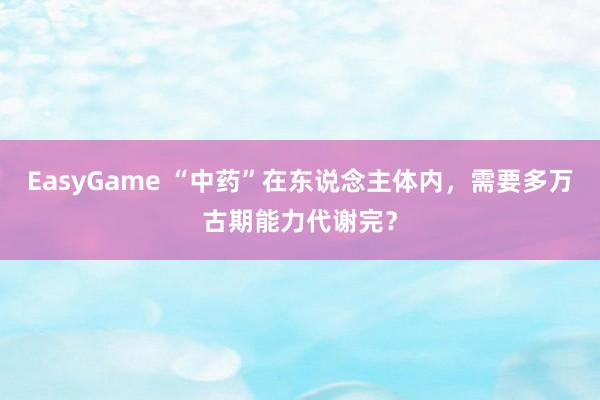 EasyGame “中药”在东说念主体内,需要多万古期能力代谢完?