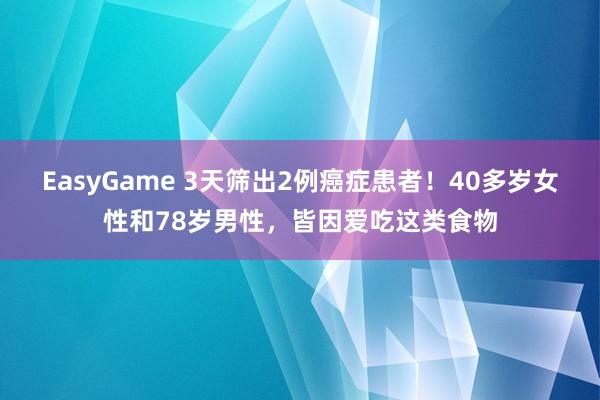 EasyGame 3天筛出2例癌症患者!40多岁女性和78岁男性,皆因爱吃这类食物
