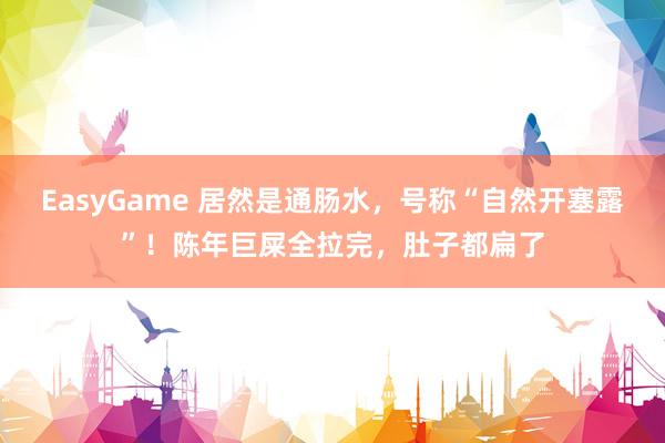 EasyGame 居然是通肠水,号称“自然开塞露”!陈年巨屎全拉完,肚子都扁了