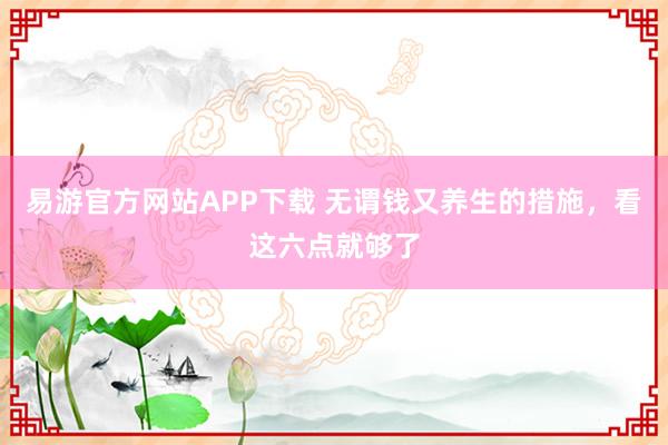 易游官方网站APP下载 无谓钱又养生的措施，看这六点就够了