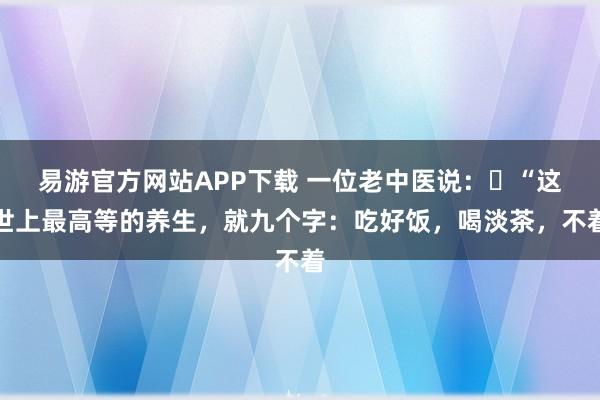 易游官方网站APP下载 一位老中医说:“这世上最高等的养生,就九个字:吃好饭,喝淡茶,不着