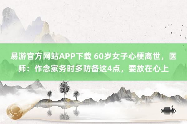 易游官方网站APP下载 60岁女子心梗离世,医师:作念家务时多防备这4点,要放在心上