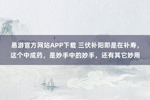 易游官方网站APP下载 三伏补阳即是在补寿,这个中成药,是妙手中的妙手,还有其它妙用