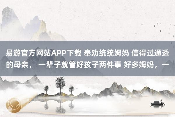 易游官方网站APP下载 奉劝统统姆妈 信得过通透的母亲, 一辈子就管好孩子两件事 好多姆妈,一
