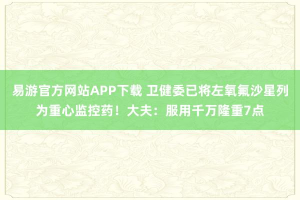 易游官方网站APP下载 卫健委已将左氧氟沙星列为重心监控药!大夫:服用千万隆重7点