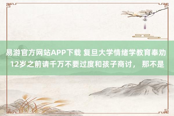 易游官方网站APP下载 复旦大学情绪学教育奉劝 12岁之前请千万不要过度和孩子商讨, 那不是