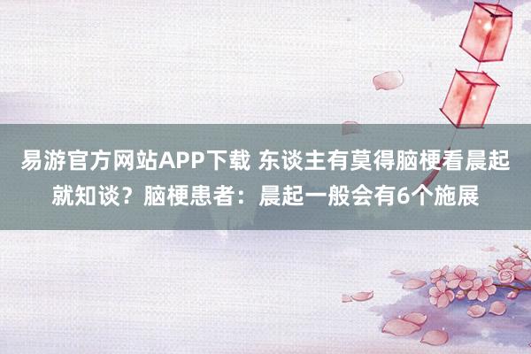 易游官方网站APP下载 东谈主有莫得脑梗看晨起就知谈?脑梗患者:晨起一般会有6个施展