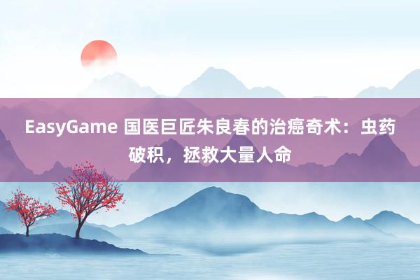 EasyGame 国医巨匠朱良春的治癌奇术:虫药破积,拯救大量人命