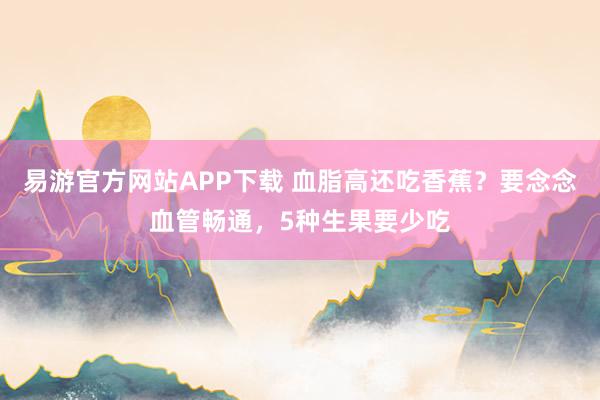 易游官方网站APP下载 血脂高还吃香蕉?要念念血管畅通,5种生果要少吃