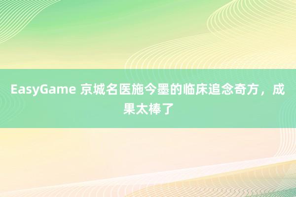 EasyGame 京城名医施今墨的临床追念奇方,成果太棒了