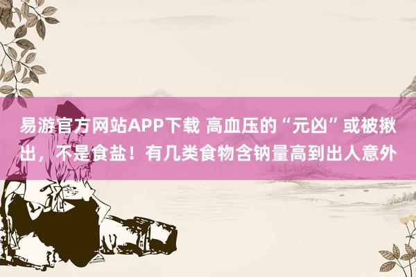 易游官方网站APP下载 高血压的“元凶”或被揪出,不是食盐!有几类食物含钠量高到出人意外