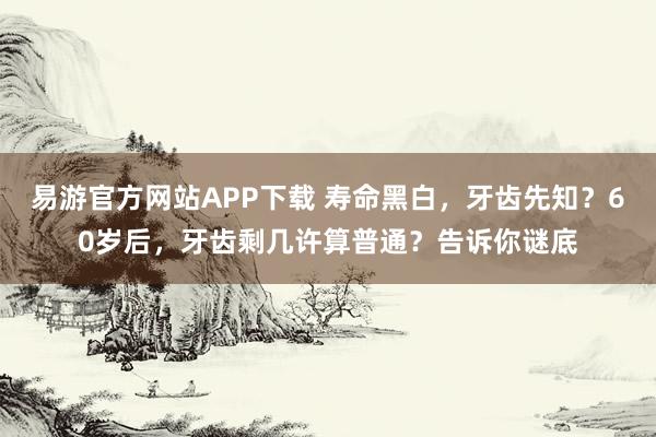 易游官方网站APP下载 寿命黑白,牙齿先知?60岁后,牙齿剩几许算普通?告诉你谜底