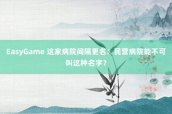 EasyGame 这家病院间隔更名:民营病院能不可叫这种名字?