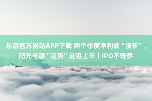 易游官方网站APP下载 两个季度净利润“腰斩”,阳光电源“逆势”赴港上市|IPO不雅察