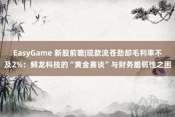EasyGame 新股前瞻|现款流苍劲却毛利率不及2%:鲟龙科技的“黄金赛谈”与财务脆弱性之困