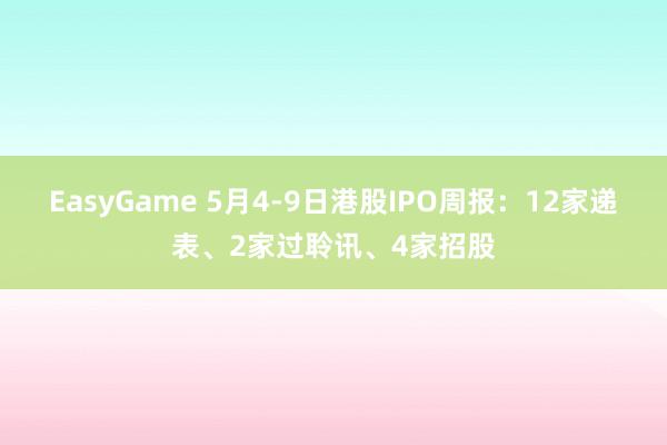 EasyGame 5月4-9日港股IPO周报:12家递表、2家过聆讯、4家招股