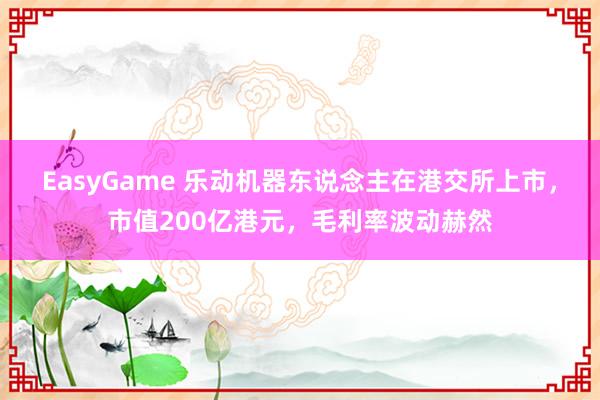 EasyGame 乐动机器东说念主在港交所上市,市值200亿港元,毛利率波动赫然