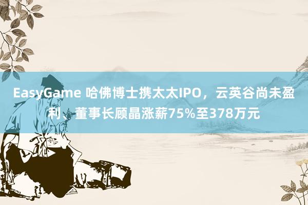 EasyGame 哈佛博士携太太IPO,云英谷尚未盈利、董事长顾晶涨薪75%至378万元