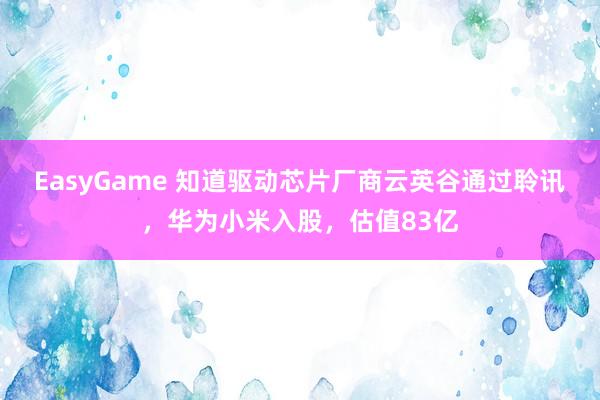EasyGame 知道驱动芯片厂商云英谷通过聆讯,华为小米入股,估值83亿