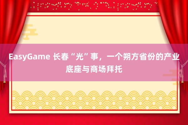 EasyGame 长春“光”事,一个朔方省份的产业底座与商场拜托