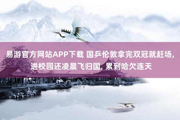 易游官方网站APP下载 国乒伦敦拿完双冠就赶场, 进校园还凌晨飞归国, 累到哈欠连天