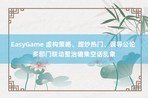 EasyGame 虚构策略、蹭炒热门、误导公论 多部门联动整治辘集空话乱象