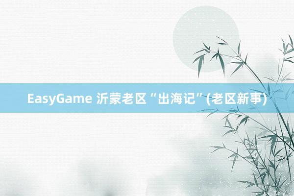 EasyGame 沂蒙老区“出海记”(老区新事)