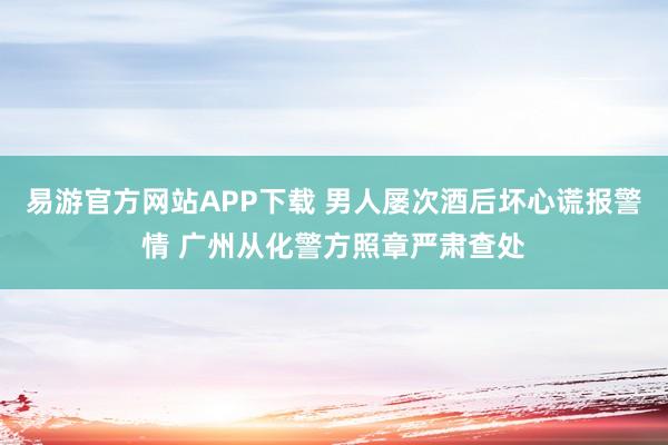 易游官方网站APP下载 男人屡次酒后坏心谎报警情 广州从化警方照章严肃查处