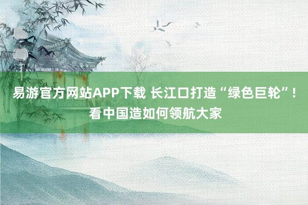 易游官方网站APP下载 长江口打造“绿色巨轮”! 看中国造如何领航大家
