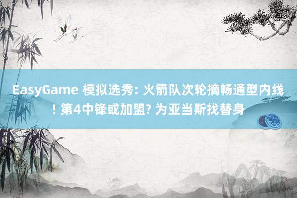 EasyGame 模拟选秀: 火箭队次轮摘畅通型内线! 第4中锋或加盟? 为亚当斯找替身