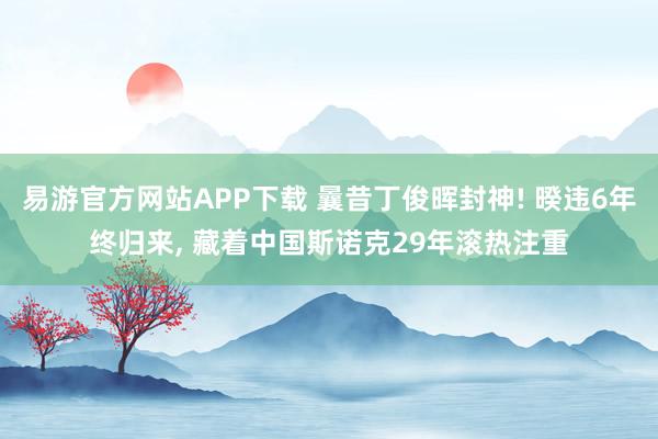 易游官方网站APP下载 曩昔丁俊晖封神! 暌违6年终归来, 藏着中国斯诺克29年滚热注重