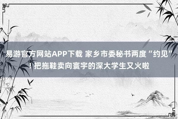 易游官方网站APP下载 家乡市委秘书两度“约见”! 把拖鞋卖向寰宇的深大学生又火啦