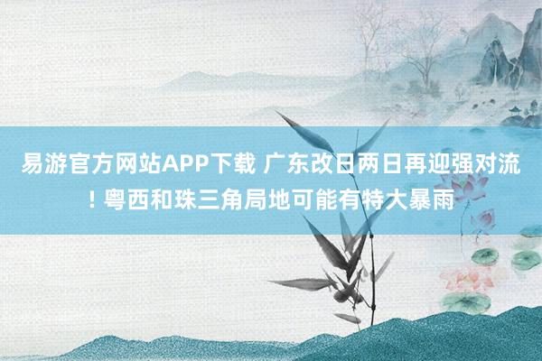 易游官方网站APP下载 广东改日两日再迎强对流! 粤西和珠三角局地可能有特大暴雨