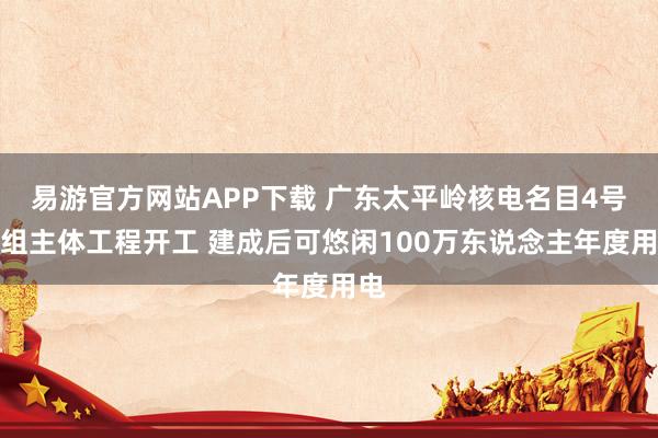 易游官方网站APP下载 广东太平岭核电名目4号机组主体工程开工 建成后可悠闲100万东说念主年度用电