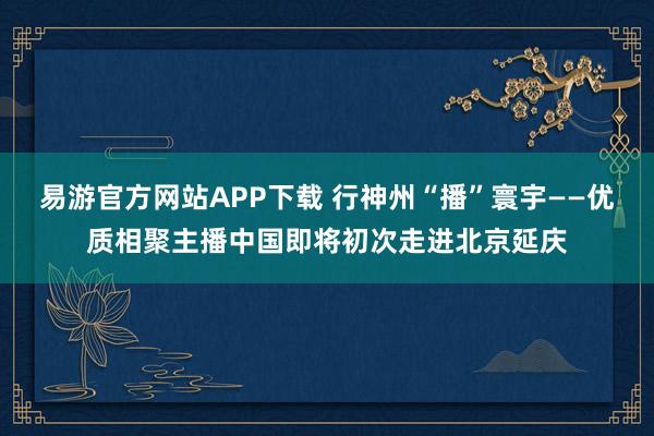 易游官方网站APP下载 行神州“播”寰宇——优质相聚主播中国即将初次走进北京延庆