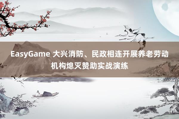 EasyGame 大兴消防、民政相连开展养老劳动机构熄灭赞助实战演练