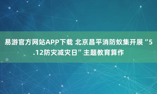 易游官方网站APP下载 北京昌平消防蚁集开展“5.12防灾减灾日”主题教育算作