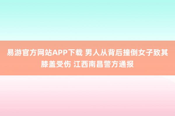易游官方网站APP下载 男人从背后撞倒女子致其膝盖受伤 江西南昌警方通报