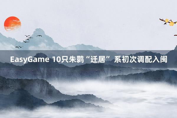 EasyGame 10只朱鹮“迁居” 系初次调配入闽
