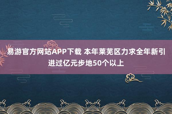 易游官方网站APP下载 本年莱芜区力求全年新引进过亿元步地50个以上