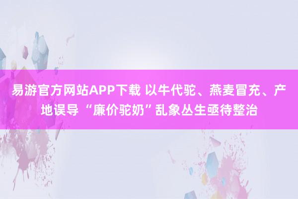 易游官方网站APP下载 以牛代驼、燕麦冒充、产地误导 “廉价驼奶”乱象丛生亟待整治