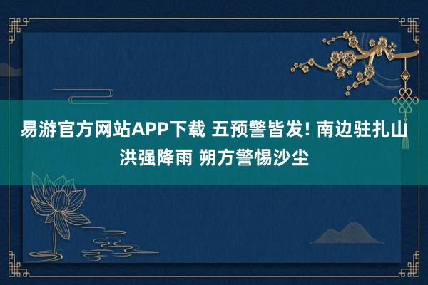 易游官方网站APP下载 五预警皆发! 南边驻扎山洪强降雨 朔方警惕沙尘