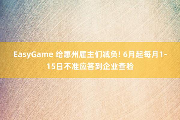 EasyGame 给惠州雇主们减负! 6月起每月1-15日不准应答到企业查验