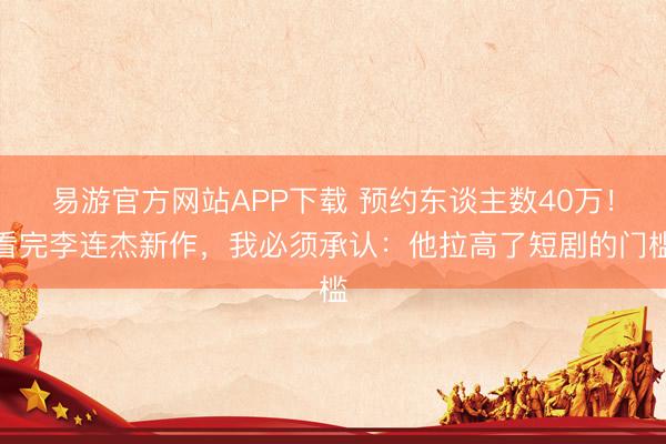 易游官方网站APP下载 预约东谈主数40万！看完李连杰新作，我必须承认：他拉高了短剧的门槛