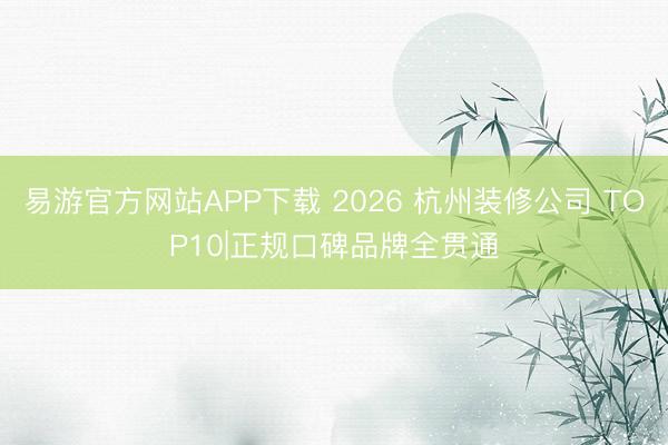 易游官方网站APP下载 2026 杭州装修公司 TOP10|正规口碑品牌全贯通