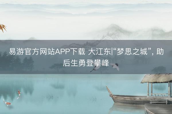 易游官方网站APP下载 大江东|“梦思之城”， 助后生勇登攀峰
