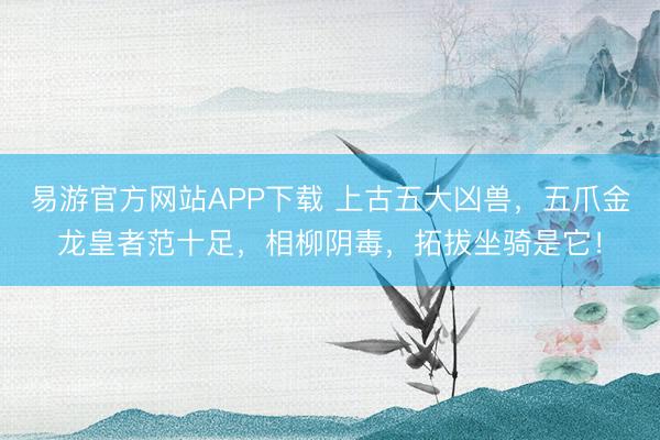 易游官方网站APP下载 上古五大凶兽,五爪金龙皇者范十足,相柳阴毒,拓拔坐骑是它!