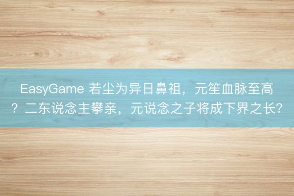 EasyGame 若尘为异日鼻祖,元笙血脉至高?二东说念主攀亲,元说念之子将成下界之长?