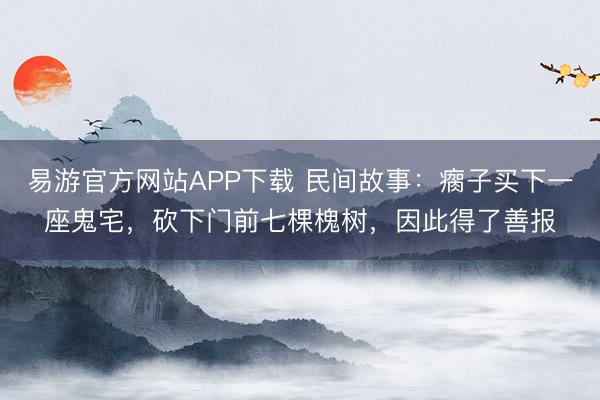 易游官方网站APP下载 民间故事:瘸子买下一座鬼宅,砍下门前七棵槐树,因此得了善报